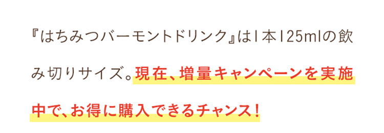 『はちみつバーモントドリンク』は1本125mlの飲み切りサイズ。現在、増量キャンペーンを実施中で、お得に購入できるチャンス！