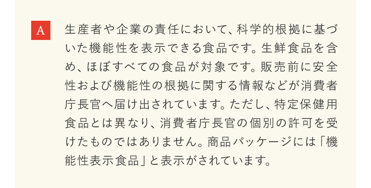 生産者や企業の責任において、科学的根拠に基づいた機能性を表示できる食品です。生鮮食品を含め、ほぼすべての食品が対象です。販売前に安全性および機能性の根拠に関する情報などが消費者庁長官へ届け出されています。ただし、特定保健用食品とは異なり、消費者庁長官の個別の許可を受けたものではありません。商品パッケージには「機能性表示食品」と表示がされています。