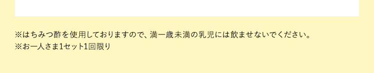 ※はちみつ酢を使用しておりますので、満一歳未満の乳児には飲ませないでください。※お一人さま1セット1回限り