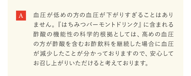 血圧が低めの方の血圧が下がりすぎることはありません。『はちみつバーモントドリンク』に含まれる酢酸の機能性の科学的根拠としては、高めの血圧の方が酢酸を含むお酢飲料を継続した場合に血圧が減少したことが分かっておりますので、安心してお召し上がりいただけると考えております。