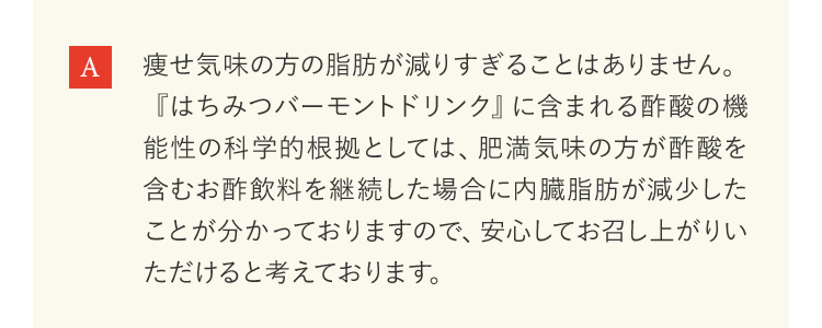 痩せ気味の方の脂肪が減りすぎることはありません。『はちみつバーモントドリンク』に含まれる酢酸の機能性の科学的根拠としては、肥満気味の方が酢酸を含むお酢飲料を継続した場合に内臓脂肪が減少したことが分かっておりますので、安心してお召し上がりいただけると考えております。