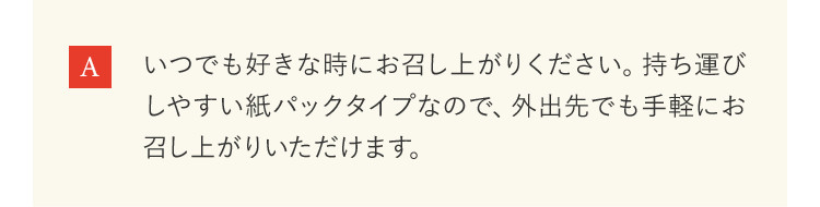 いつでも好きな時にお召し上がりください。持ち運びしやすい紙パックタイプなので、外出先でも手軽にお召し上がりいただけます。