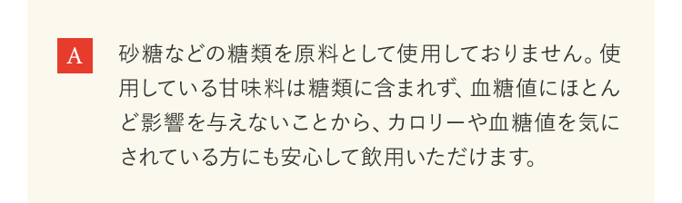 砂糖などの糖類を原料として使用しておりません。使用している甘味料は糖類に含まれず、血糖値にほとんど影響を与えないことから、カロリーや血糖値を気にされている方にも安心して飲用いただけます。