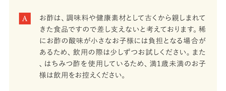 お酢は、調味料や健康素材として古くから親しまれてきた食品ですので差し支えないと考えております。稀にお酢の酸味が小さなお子様には負担となる場合があるため、飲用の際は少しずつお試しください。また、はちみつ酢を使用しているため、満1歳未満のお子様は飲用をお控えください。